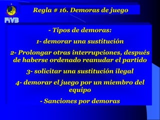 Regla # 16. Demoras de juego


           - Tipos de demoras:
       1- demorar una sustitución
2- Prolongar otras interrupciones, después
 de haberse ordenado reanudar el partido
    3- solicitar una sustitución ilegal
 4- demorar el juego por un miembro del
                 equipo
        - Sanciones por demoras
 