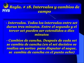 Regla. # 18. Intervalos y cambios de
                 campo

- Intervalos. Todos los intervalos entre set
 duran tres minutos. Entre el segundo y el
   tercer set pueden ser extendidos a diez
                  minutos
- Cambios de cancha. Después de cada set
se cambia de cancha (en el set decisivo se
realiza un sorteo para disputar el saque,
  se cambia de cancha en el punto ocho)
 