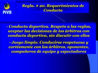 Regla. # 20. Requerimientos de
                  Conducta



- Conducta deportiva. Respeto a las reglas,
 aceptar las decisiones de los árbitros con
 conducta deportiva, sin discutir con ellos
 - Juego limpio. Conducirse respetuosa y
 cortésmente con los árbitros, oponentes,
   compañeros de equipo y espectadores
 