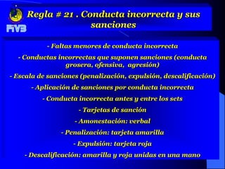 Regla # 21 . Conducta incorrecta y sus
                    sanciones

           - Faltas menores de conducta incorrecta
  - Conductas incorrectas que suponen sanciones (conducta
                grosera, ofensiva, agresión)
- Escala de sanciones (penalización, expulsión, descalificación)
      - Aplicación de sanciones por conducta incorrecta
          - Conducta incorrecta antes y entre los sets
                     - Tarjetas de sanción
                    - Amonestación: verbal
               - Penalización: tarjeta amarilla
                   - Expulsión: tarjeta roja
    - Descalificación: amarilla y roja unidas en una mano
 