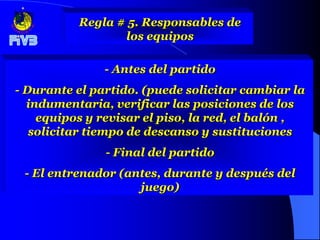 Regla # 5. Responsables de
                 los equipos

               - Antes del partido
- Durante el partido. (puede solicitar cambiar la
  indumentaria, verificar las posiciones de los
    equipos y revisar el piso, la red, el balón ,
   solicitar tiempo de descanso y sustituciones
               - Final del partido
 - El entrenador (antes, durante y después del
                    juego)
 