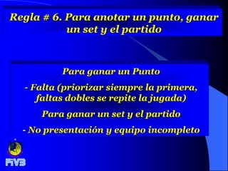 Regla # 6. Para anotar un punto, ganar
           un set y el partido



          Para ganar un Punto
  - Falta (priorizar siempre la primera,
     faltas dobles se repite la jugada)
      Para ganar un set y el partido
  - No presentación y equipo incompleto
 