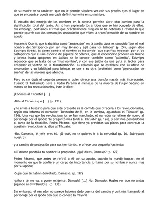 de su madre en su carácter -que no le permite siquiera ver con sus propios ojos el lugar en
que se encuentra- queda marcada definitivamente en su nombre.

El estudio del manejo de los nombres en la novela permite abrir otro camino para la
significación total del texto. Así lo han expresado los críticos que se han ocupado de ellos.
Sin embargo, podríamos afirmar que prácticamente ninguno se ha detenido a revisar lo que
parece ocurrir con dos personajes secundarios que viven la transformación de su nombre en
apodo.

Inocencio Osorio, que trabajaba como "amansador" en la Media Luna es conocido "por el mal
nombre del Saltaperico por ser muy liviano y ágil para los brincos" (p. 24), según dice
Eduviges Dyada. La gente cambia el nombre de Inocencio -que significa inocente- por el de
Saltaperico que es una especie de juguete de pólvora, que al encenderse produce un trueno
y brinca hasta apagarse; en Jalisco se le conoce también como "palomita". Eduviges
reconoce que se trata de un "mal nombre", y con ese juicio da una pista al lector para
entender el sentido de la transformación. La relación que se establece con su oficio de
amansador y su habilidad para brincar se une a su otra 'profesión' como "provocador de
sueños" de las mujeres que atendía.

Pero es sin duda el segundo personaje quien ofrece una transformación más interesante.
Cuando El Tartamudo lleva a Pedro Páramo el mensaje de la muerte de Fulgor Sedano en
manos de los revolucionarios, éste le dice:

¿Conoces al Tilcuate? [...]

-Díle al Tilcuate que [...] (p. 121)

y lo envía a buscarlo para que esté presente en la comida que ofrecerá a los revolucionarios,
según nos informa el narrador: "Detrasito de él, en la sombra, aguardaba el Tilcuate" (p.
124). Una vez que los revolucionarios se han marchado, el narrador se refiere de nuevo al
personaje por el apodo: "le preguntó más tarde al Tilcuate" (p. 126), y continúa poniéndonos
al tanto de la situación. Pedro Páramo, que tiene ya previstos sus planes para controlar la
cuestión revolucionaria, dice al Tilcuate:

-No, Damasio, el jefe eres tú. ¿O qué, no te quieres ir a la revuelta? (p. 26. Subrayado
nuestro)

y a cambio de protección para sus territorios, le ofrece una pequeña hacienda:

allí mismo pondrá a tu nombre la propiedad. ¿Qué dices, Damasio? (p. 127)

Pedro Páramo, que antes se refirió a él por su apodo, cuando lo mandó buscar, en el
momento en que le confiere un cargo de importancia lo llama por su nombre y nunca más
por su apodo:

-Supe que te habían derrotado, Damasio. (p. 137)

-¿Ahora te me vas a poner exigente, Damasio? [...] No, Damasio. Hazles ver que no andas
jugando ni divirtiéndote. (p. 138)

Sin embargo, el narrador no parece haberse dado cuenta del cambio y continúa llamando al
personaje por el apodo con que lo conoce la mayoría:
 