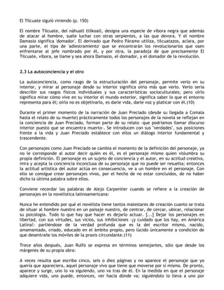 El Tilcuate siguió viniendo (p. 150)

El nombre Tilcuate, del náhuatl tlilkoatl, designa una especie de víbora negra que además
de atacar al hombre, suele luchar con otras serpientes, a las que devora. Y el nombre
Damasio significa 'domador'. El derivado que Pedro Páramo utiliza, tilcuatazos, aclara, por
una parte, el tipo de 'adiestramiento' que se encontrarán los revolucionarios que osen
enfrentarse al jefe nombrado por él, y por otra, la paradoja de que precisamente El
Tilcuate, víbora, se llame y sea ahora Damasio, el domador, y el domador de la revolución.


2.3 La autoconciencia y el otro

La autoconciencia, como rasgo de la estructuración del personaje, permite verlo en su
interior, y mirar al personaje desde su interior significa oírlo más que verlo. Verlo sería
describir sus rasgos físicos individuales y sus características socioculturales; pero oírlo
significa mirar cómo vive en su interior el mundo exterior, significa saber lo que el entorno
representa para él; oírlo no es objetivarlo, es darle vida, darle voz y platicar con él.(10)

Durante el primer momento de la narración de Juan Preciado (desde su llegada a Comala
hasta el relato de su muerte) prácticamente todos los personajes de la novela se reflejan en
la conciencia de Juan Preciado, forman parte de su relato -que podríamos llamar discurso
interior puesto que se encuentra muerto-. Se introducen con sus "verdades", sus posiciones
frente a la vida y Juan Preciado establece con ellos un diálogo interior fundamental y
trascendente.

Con personajes como Juan Preciado se cambia el momento de la definición del personaje, ya
no le corresponde al autor decir quién es él, es el personaje mismo quien vislumbra su
propia definición. El personaje es un sujeto de conciencia y el autor, en su actitud creativa,
mira y acepta la conciencia inconclusa de su personaje que no puede ser resuelta; entonces
la actitud artística del autor actúa en consecuencia, ve a un hombre en el personaje. Con
ello se consigue crear personajes vivos, por el hecho de no estar concluidos, de no haber
dicho la última palabra sobre ellos.

Conviene recordar las palabras de Alejo Carpentier cuando se refiere a la creación de
personajes en la novelística latinoamericana:

Nunca he entendido por qué el novelista tiene tantos malestares de creación cuanto se trata
de situar al hombre nuestro en un paisaje nuestro, de centrar, de cercar, ubicar, relacionar
su psicología. Todo lo que hay que hacer es dejarlo actuar. [...] Dejar los personajes en
libertad, con sus virtudes, sus vicios, sus inhibiciones -¡y cuidado que los hay, en América
Latina!- partiéndose de la verdad profunda que es la del escritor mismo, nacido,
amamantado, criado, educado en el ámbito propio, pero lúcido únicamente a condición de
que desentrañe los móviles de la praxis circundante.(11)

Trece años después, Juan Rulfo se expresa en términos semejantes, sólo que desde los
márgenes de su propia obra:

A veces resulta que escribo cinco, seis o diez páginas y no aparece el personaje que yo
quería que apareciera, aquel personaje vivo que tiene que moverse por sí mismo. De pronto,
aparece y surge, uno lo va siguiendo, uno va tras de él. En la medida en que el personaje
adquiere vida, uno puede, entonces, ver hacia dónde va; siguiéndolo lo lleva a uno por
 