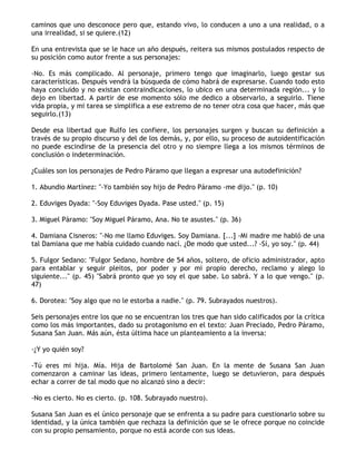 caminos que uno desconoce pero que, estando vivo, lo conducen a uno a una realidad, o a
una irrealidad, si se quiere.(12)

En una entrevista que se le hace un año después, reitera sus mismos postulados respecto de
su posición como autor frente a sus personajes:

-No. Es más complicado. Al personaje, primero tengo que imaginarlo, luego gestar sus
características. Después vendrá la búsqueda de cómo habrá de expresarse. Cuando todo esto
haya concluido y no existan contraindicaciones, lo ubico en una determinada región... y lo
dejo en libertad. A partir de ese momento sólo me dedico a observarlo, a seguirlo. Tiene
vida propia, y mi tarea se simplifica a ese extremo de no tener otra cosa que hacer, más que
seguirlo.(13)

Desde esa libertad que Rulfo les confiere, los personajes surgen y buscan su definición a
través de su propio discurso y del de los demás, y, por ello, su proceso de autoidentificación
no puede escindirse de la presencia del otro y no siempre llega a los mismos términos de
conclusión o indeterminación.

¿Cuáles son los personajes de Pedro Páramo que llegan a expresar una autodefinición?

1. Abundio Martínez: "-Yo también soy hijo de Pedro Páramo -me dijo." (p. 10)

2. Eduviges Dyada: "-Soy Eduviges Dyada. Pase usted." (p. 15)

3. Miguel Páramo: "Soy Miguel Páramo, Ana. No te asustes." (p. 36)

4. Damiana Cisneros: "-No me llamo Eduviges. Soy Damiana. [...] -Mi madre me habló de una
tal Damiana que me había cuidado cuando nací. ¿De modo que usted...? -Sí, yo soy." (p. 44)

5. Fulgor Sedano: "Fulgor Sedano, hombre de 54 años, soltero, de oficio administrador, apto
para entablar y seguir pleitos, por poder y por mi propio derecho, reclamo y alego lo
siguiente..." (p. 45) "Sabrá pronto que yo soy el que sabe. Lo sabrá. Y a lo que vengo." (p.
47)

6. Dorotea: "Soy algo que no le estorba a nadie." (p. 79. Subrayados nuestros).

Seis personajes entre los que no se encuentran los tres que han sido calificados por la crítica
como los más importantes, dado su protagonismo en el texto: Juan Preciado, Pedro Páramo,
Susana San Juan. Más aún, ésta última hace un planteamiento a la inversa:

-¿Y yo quién soy?

-Tú eres mi hija. Mía. Hija de Bartolomé San Juan. En la mente de Susana San Juan
comenzaron a caminar las ideas, primero lentamente, luego se detuvieron, para después
echar a correr de tal modo que no alcanzó sino a decir:

-No es cierto. No es cierto. (p. 108. Subrayado nuestro).

Susana San Juan es el único personaje que se enfrenta a su padre para cuestionarlo sobre su
identidad, y la única también que rechaza la definición que se le ofrece porque no coincide
con su propio pensamiento, porque no está acorde con sus ideas.
 