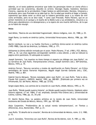 Además, en el texto podemos encontrar que todos los personajes tienen un cierto oficio o
actividad que los caracteriza, Abundio es arriero; Eduviges Dyada, hostelera; Damiana
Cisneros, caporala de la servidumbre; Fulgor Sedano es administrador; Dorotea, limosnera y
alcahueta; pero Juan Preciado no se sabe qué es. Por la edad que tendría al llegar a Comala,
suponemos que debía tener un oficio que le hubiera permitido sacar a su madre de vivir
como arrimados, pero no se dice nada. Y como Juan Preciado, Pedro Páramo, que en un
primer momento es el cacique y el dueño de la Media Luna y sus alrededores, renuncia a su
oficio para abandonarse a la desesperanza y a la espera de una muerte definitiva, de la que
ya no habrá de resurgir.

Notas

Saúl Millán, "Rastros de una identidad fragmentada", México indígena, núm. 22, 1988, p. 25.

Angel Rama, La novela en América Latina, Universidad Veracruzana, México, 1986, pp. 189-
190.

Martín Lienhard, La voz y su huella: Escritura y conflicto étnico-social en América Latina
(1492-1988), Casa de las Américas, La Habana, 1990, p. 171.

Utilizamos la última edición revisada por el autor. Pedro Páramo, 3ª ed. (1981), FCE, México,
1991, p. 32. Las citas siguientes corresponden también a esta edición, y sólo se indicará la
página entre paréntesis. El subrayado es nuestro.

Joseph Sommers, "Los muertos no tiene tiempo ni espacio (un diálogo con Juan Rulfo)", en
La narrativa de Juan Rulfo. Interpretaciones críticas, Joseph Sommers (ed.). SEP-Setentas,
México, 1974, p. 19.

Américo Ferrari, "Decurso narrativo y niveles de significación en Pedro Páramo", en Crítica
semiológica de textos literarios hispánicos, Miguel Angel Garrido Gallardo (ed.), CSIC,
Madrid, 1983, p. 801.

Gabriel García Márquez, "Breves nostalgias sobre Juan Rulfo", en Juan Rulfo. Toda la obra,
Claude Fell (coord.), UNESCO, Madrid, 1992, pp. 800-801. [Publicado por primera vez en
Inframundo, Ed. del Norte, México, 1980, pp. 23-25].

Sergio López Mena, Los caminos de la creación en Juan Rulfo, UNAM, México, 1993, p. 75.

Juan Rulfo, "Dónde quedó nuestra historia", en Dónde quedó nuestra historia. Hipótesis sobre
historia regional, (1ª ed. 1984), 2ª ed. ampliada, Gonzalo Villa Chávez (ed.), Universidad de
Colima, Colima, 1986, pp. 33, 34 y 60.

Cf. Martín Ramos Díaz, La palabra artística en la novela de Juan Rulfo, Universidad
Autónoma del Estado de México, México, 1991, pp. 187-188.

Alejo Carpentier, "Problemática de la actual novela latinoamericana", en Tientos y
diferencias, Arca, Montevideo, 1967, p. 21.

Juan Rulfo. "El desafío de la creación", Revista de la Universidad de México, núms. 2-3, 1980,
p. 15.

Juan E. González, "Entrevista con Juan Rulfo", Revista de Occidente, núm. 9, 1981, p. 106.
 