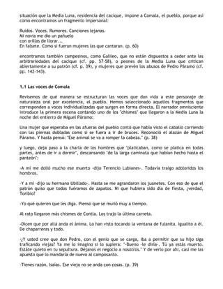 situación que la Media Luna, residencia del cacique, impone a Comala, el pueblo, porque así
como encontramos un fragmento impersonal:

Ruidos. Voces. Rumores. Canciones lejanas.
Mi novia me dio un pañuelo
con orillas de llorar...
En falsete. Como si fueran mujeres las que cantaran. (p. 60)

encontramos también campesinos, como Galileo, que no están dispuestos a ceder ante las
arbitrariedades del cacique (cf. pp. 57-58), o peones de la Media Luna que critican
abiertamente a su patrón (cf. p. 39), y mujeres que prevén los abusos de Pedro Páramo (cf.
pp. 142-143).


1.1 Las voces de Comala

Revisemos de qué manera se estructuran las voces que dan vida a este personaje de
naturaleza oral por excelencia, el pueblo. Hemos seleccionado aquellos fragmentos que
corresponden a voces individualizadas que surgen en forma directa. El narrador omnisciente
introduce la primera escena contando uno de los "chismes" que llegaron a la Media Luna la
noche del entierro de Miguel Páramo:

Una mujer que esperaba en las afueras del pueblo contó que había visto el caballo corriendo
con las piernas dobladas como si se fuera a ir de bruces. Reconoció el alazán de Miguel
Páramo. Y hasta pensó: "Ese animal se va a romper la cabeza." (p. 38)

y luego, deja paso a la charla de los hombres que "platicaban, como se platica en todas
partes, antes de ir a dormir", descansando "de la larga caminata que habían hecho hasta el
panteón":

-A mí me dolió mucho ese muerto -dijo Terencio Lubianes-. Todavía traigo adoloridos los
hombros.

-Y a mí -dijo su hermano Ubillado-. Hasta se me agrandaron los juanetes. Con eso de que el
patrón quiso que todos fuéramos de zapatos. Ni que hubiera sido día de fiesta, ¿verdad,
Toribio?

-Yo qué quieren que les diga. Pienso que se murió muy a tiempo.

Al rato llegaron más chismes de Contla. Los trajo la última carreta.

-Dicen que por allá anda el ánima. Lo han visto tocando la ventana de fulanita. Igualito a él.
De chaparreras y todo.

-¿Y usted cree que don Pedro, con el genio que se carga, iba a permitir que su hijo siga
traficando viejas? Ya me lo imagino si lo supiera: "-Bueno -le diría-. Tú ya estás muerto.
Estáte quieto en tu sepultura. Déjanos el negocio a nosotros." Y de verlo por ahi, casi me las
apuesto que lo mandaría de nuevo al camposanto.

-Tienes razón, Isaías. Ese viejo no se anda con cosas. (p. 39)
 