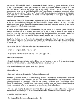 La protesta es evidente contra la autoridad de Pedro Páramo y queda manifiesto que el
pueblo sabe del poco cariño que tenía por su hijo. Se trata de gente bajo el servicio del
cacique porque viven en la Media Luna y lo llaman "patrón". Son voces del pueblo,
ciertamente, pero con su individualidad bien definida. Son personajes con nombres propios,
hablan de lo que piensan -"pienso que"- en un estilo directo, de manera que podríamos decir
que cada voz es una conciencia y la suma de ellas conforma el nivel que dialoga con la
instancia que detenta el poder.

La crítica en contra del patrón va en aumento conforme avanza la plática hasta llegar a un
grado tal que llegan a hablar por el patrón utilizando el estilo propio del cacique. Este rasgo
es de suma importancia si consideramos que usualmente es la instancia superior la que habla
por los sectores inferiores o marginados.

El hecho de que se permita a los subordinados ser portadores de la palabra ajena, y más aún
ya que aquí se trata de la palabra del patrón, es un logro desde el punto de vista formal y
composicional que conforma con ello un espacio de verdadero diálogo ideológico y social, en
igualdad de condiciones y sin mediación alguna del narrador que introdujo la escena.

La plática finaliza con la denominación despectiva del patrón, "ese viejo", que ha resultado
del consenso del grupo y que entrará en vigencia, a partir de ese momento, entre el resto de
la población:

-Deja ya de correr. Se ha quedado parado en aquella esquina.

-Entonces a ninguna de las dos, ¿ya ves?

-Pero qué tal si hubiera resultado que a ti o a mí. ¿Qué tal?

-No te hagas ilusiones.

-Después de todo estuvo hasta mejor. Dicen por ahí los díceres que es él el que se encarga
de conchavarle muchachas a don Pedro. De la que nos escapamos.

-¿Ah, si? Con ese viejo no quiero tener nada qué ver.

-Mejor vámonos.

-Dices bien. Vámonos de aquí. (p. 57. Subrayado nuestro.)

Hombres y mujeres salen de su anonimato y asumen una voz que los representa a la vez
como individuos y como miembros de una comunidad realmente viva por la pluralidad de
mentalidades que la conforman. Así como las mujeres de la cita anterior coinciden en su
forma de catalogar a Pedro Páramo, encontramos también otras que no piensan de la misma
manera cuando se refieren al cacique en su relación con Susana San Juan:

-Tal vez haya muerto. Estaba muy enferma. Dicen que ya no conocía a la gente, y dizque
hablaba sola. Buen castigo ha de haber soportado Pedro Páramo casándose con esa mujer.

-Pobre del señor don Pedro.

-No, Fausta. Él se lo merece. Eso y más. (p. 142)
 