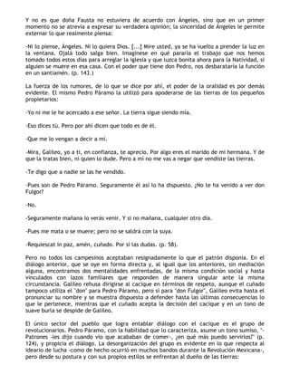 Y no es que doña Fausta no estuviera de acuerdo con Ángeles, sino que en un primer
momento no se atrevía a expresar su verdadera opinión; la sinceridad de Ángeles le permite
externar lo que realmente piensa:

-Ni lo piense, Ángeles. Ni lo quiera Dios. [...] Mire usted, ya se ha vuelto a prender la luz en
la ventana. Ojalá todo salga bien. Imagínese en qué pararía el trabajo que nos hemos
tomado todos estos días para arreglar la iglesia y que luzca bonita ahora para la Natividad, si
alguien se muere en esa casa. Con el poder que tiene don Pedro, nos desbarataría la función
en un santiamén. (p. 143.)

La fuerza de los rumores, de lo que se dice por ahí, el poder de la oralidad es por demás
evidente. El mismo Pedro Páramo la utilizó para apoderarse de las tierras de los pequeños
propietarios:

-Yo ni me le he acercado a ese señor. La tierra sigue siendo mía.

-Eso dices tú. Pero por ahí dicen que todo es de él.

-Que me lo vengan a decir a mí.

-Mira, Galileo, yo a ti, en confianza, te aprecio. Por algo eres el marido de mi hermana. Y de
que la tratas bien, ni quien lo dude. Pero a mí no me vas a negar que vendiste las tierras.

-Te digo que a nadie se las he vendido.

-Pues son de Pedro Páramo. Seguramente él así lo ha dispuesto. ¿No te ha venido a ver don
Fulgor?

-No.

-Seguramente mañana lo verás venir. Y si no mañana, cualquier otro día.

-Pues me mata o se muere; pero no se saldrá con la suya.

-Requiescat in paz, amén, cuñado. Por si las dudas. (p. 58).

Pero no todos los campesinos aceptaban resignadamente lo que el patrón disponía. En el
diálogo anterior, que se oye en forma directa y, al igual que los anteriores, sin mediación
alguna, encontramos dos mentalidades enfrentadas, de la misma condición social y hasta
vinculados con lazos familiares que responden de manera singular ante la misma
circunstancia. Galileo rehusa dirigirse al cacique en términos de respeto, aunque el cuñado
tampoco utiliza el "don" para Pedro Páramo, pero sí para "don Fulgor", Galileo evita hasta el
pronunciar su nombre y se muestra dispuesto a defender hasta las últimas consecuencias lo
que le pertenece, mientras que el cuñado acepta la decisión del cacique y en un tono de
suave burla se despide de Galileo.

El único sector del pueblo que logra entablar diálogo con el cacique es el grupo de
revolucionarios. Pedro Páramo, con la habilidad que lo caracteriza, asume un tono sumiso, "-
Patrones -les dijo cuando vio que acababan de comer-, ¿en qué más puedo servirlos?" (p.
124), y propicia el diálogo. La desorganización del grupo es evidente en lo que respecta al
ideario de lucha -como de hecho ocurrió en muchos bandos durante la Revolución Mexicana-,
pero desde su postura y con sus propios estilos se enfrentan al dueño de las tierras:
 