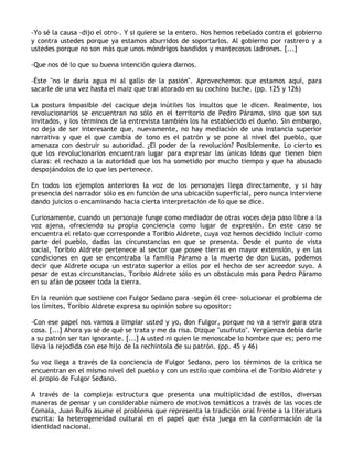-Yo sé la causa -dijo el otro-. Y si quiere se la entero. Nos hemos rebelado contra el gobierno
y contra ustedes porque ya estamos aburridos de soportarlos. Al gobierno por rastrero y a
ustedes porque no son más que unos móndrigos bandidos y mantecosos ladrones. [...]

-Que nos dé lo que su buena intención quiera darnos.

-Éste "no le daría agua ni al gallo de la pasión". Aprovechemos que estamos aquí, para
sacarle de una vez hasta el maiz que trai atorado en su cochino buche. (pp. 125 y 126)

La postura impasible del cacique deja inútiles los insultos que le dicen. Realmente, los
revolucionarios se encuentran no sólo en el territorio de Pedro Páramo, sino que son sus
invitados, y los términos de la entrevista también los ha establecido el dueño. Sin embargo,
no deja de ser interesante que, nuevamente, no hay mediación de una instancia superior
narrativa y que el que cambia de tono es el patrón y se pone al nivel del pueblo, que
amenaza con destruir su autoridad. ¿El poder de la revolución? Posiblemente. Lo cierto es
que los revolucionarios encuentran lugar para expresar las únicas ideas que tienen bien
claras: el rechazo a la autoridad que los ha sometido por mucho tiempo y que ha abusado
despojándolos de lo que les pertenece.

En todos los ejemplos anteriores la voz de los personajes llega directamente, y si hay
presencia del narrador sólo es en función de una ubicación superficial, pero nunca interviene
dando juicios o encaminando hacia cierta interpretación de lo que se dice.

Curiosamente, cuando un personaje funge como mediador de otras voces deja paso libre a la
voz ajena, ofreciendo su propia conciencia como lugar de expresión. En este caso se
encuentra el relato que corresponde a Toribio Aldrete, cuya voz hemos decidido incluir como
parte del pueblo, dadas las circunstancias en que se presenta. Desde el punto de vista
social, Toribio Aldrete pertenece al sector que posee tierras en mayor extensión, y en las
condiciones en que se encontraba la familia Páramo a la muerte de don Lucas, podemos
decir que Aldrete ocupa un estrato superior a ellos por el hecho de ser acreedor suyo. A
pesar de estas circunstancias, Toribio Aldrete sólo es un obstáculo más para Pedro Páramo
en su afán de poseer toda la tierra.

En la reunión que sostiene con Fulgor Sedano para -según él cree- solucionar el problema de
los límites, Toribio Aldrete expresa su opinión sobre su opositor:

-Con ese papel nos vamos a limpiar usted y yo, don Fulgor, porque no va a servir para otra
cosa. [...] Ahora ya sé de qué se trata y me da risa. Dizque "usufruto". Vergüenza debía darle
a su patrón ser tan ignorante. [...] A usted ni quien le menoscabe lo hombre que es; pero me
lleva la rejodida con ese hijo de la rechintola de su patrón. (pp. 45 y 46)

Su voz llega a través de la conciencia de Fulgor Sedano, pero los términos de la crítica se
encuentran en el mismo nivel del pueblo y con un estilo que combina el de Toribio Aldrete y
el propio de Fulgor Sedano.

A través de la compleja estructura que presenta una multiplicidad de estilos, diversas
maneras de pensar y un considerable número de motivos temáticos a través de las voces de
Comala, Juan Rulfo asume el problema que representa la tradición oral frente a la literatura
escrita: la heterogeneidad cultural en el papel que ésta juega en la conformación de la
identidad nacional.
 