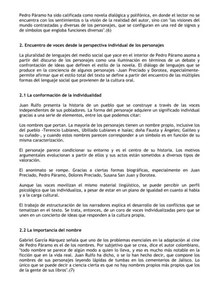 Pedro Páramo ha sido calificada como novela dialógica y polifónica, en donde el lector no se
encuentra con los sentimientos o la visión de la realidad del autor, sino con "las visiones del
mundo contrastadas y diversas de los personajes, que se configuran en una red de signos y
de símbolos que engloba funciones diversas".(6)


2. Encuentro de voces desde la perspectiva individual de los personajes

La pluralidad de lenguajes del medio social que yace en el interior de Pedro Páramo asoma a
partir del discurso de los personajes como una iluminación en términos de un debate y
confrontación de ideas que definen el estilo de la novela. El diálogo de lenguajes que se
produce en la conciencia de algunos personajes -Juan Preciado y Dorotea, especialmente-
permite afirmar que el estilo total del texto se define a partir del encuentro de las múltiples
formas del lenguaje social que provienen de la cultura oral.


2.1 La conformación de la individualidad

Juan Rulfo presenta la historia de un pueblo que se construye a través de las voces
independientes de sus pobladores. La forma del personaje adquiere un significado individual
gracias a una serie de elementos, entre los que podemos citar:

Los nombres que portan. La mayoría de los personajes tienen un nombre propio, inclusive los
del pueblo -Terencio Lubianes, Ubillado Lubianes e Isaías; doña Fausta y Ángeles; Galileo y
su cuñado-, y cuando estos nombres parecen corresponder a un símbolo es en función de su
misma caracterización.

El personaje parece condicionar su entorno y es el centro de su historia. Los motivos
argumentales evolucionan a partir de ellos y sus actos están sometidos a diversos tipos de
valoración.

El anonimato se rompe. Gracias a ciertas formas biográficas, especialmente en Juan
Preciado, Pedro Páramo, Dolores Preciado, Susana San Juan y Dorotea.

Aunque las voces movilizan el mismo material lingüístico, se puede percibir un perfil
psicológico que las individualiza, a pesar de estar en un plano de igualdad en cuanto al habla
y a la carga cultural.

El trabajo de estructuración de los narradores explica el desarrollo de los conflictos que se
tematizan en el texto. Se trata, entonces, de un coro de voces individualizadas pero que se
unen en un concierto de ideas que responden a la cultura propia.


2.2 La importancia del nombre

Gabriel García Márquez señala que uno de los problemas esenciales en la adaptación al cine
de Pedro Páramo es el de los nombres. Por subjetivo que se crea, dice el autor colombiano,
"todo nombre se parece de algún modo a quien lo lleva, y eso es mucho más notable en la
ficción que en la vida real. Juan Rulfo ha dicho, o se lo han hecho decir, que compone los
nombres de sus personajes leyendo lápidas de tumbas en los cementerios de Jalisco. Lo
único que se puede decir a ciencia cierta es que no hay nombres propios más propios que los
de la gente de sus libros".(7)
 