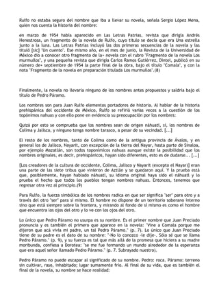 Rulfo no estaba seguro del nombre que iba a llevar su novela, señala Sergio López Mena,
quien nos cuenta la historia del nombre:

en marzo de 1954 había aparecido en Las Letras Patrias, revista que dirigía Andrés
Henestrosa, un fragmento de la novela de Rulfo, cuyo título se decía que era Una estrella
junto a la luna. Las Letras Patrias incluyó las dos primeras secuencias de la novela y las
tituló [sic] "Un cuento". Ese mismo año, en el mes de junio, la Revista de la Universidad de
México dio a conocer otro fragmento de la+ novela con el rubro "Fragmento de la novela Los
murmullos", y una pequeña revista que dirigía Carlos Ramos Gutiérrez, Dintel, publicó en su
número de+ septiembre de 1954 la parte final de la obra, bajo el título "Comala", y con la
nota "Fragmento de la novela en preparación titulada Los murmullos".(8)



Finalmente, la novela no llevaría ninguno de los nombres antes propuestos y saldría bajo el
título de Pedro Páramo.

Los nombres son para Juan Rulfo elementos portadores de historia. Al hablar de la historia
prehispánica del occidente de México, Rulfo se refirió varias veces a la cuestión de los
topónimos nahuas y con ello pone en evidencia su preocupación por los nombres:

Quizá por esto se comprueba que los nombres sean de origen náhuatl, sí, los nombres de
Colima y Jalisco, y ninguno tenga nombre tarasco, a pesar de su vecindad. [...]

El resto de los nombres, tanto de Colima como de la antigua provincia de Ávalos, y en
general los de Jalisco, Nayarit, con excepción de la tierra del Nayar, hasta parte de Sinaloa,
por ejemplo Mazatlán, son todos toponímicos nahuas aunque existe la posibilidad que los
nombres originales, es decir, prehispánicos, hayan sido diferentes, esto es de dudarse... [...]

[Los creadores de la cultura de occidente, Colima, Jalisco y Nayarit (excepto el Nayar)] eran
una parte de las siete tribus que vinieron de Aztlán y se quedaron aquí. Y la prueba está
que, posiblemente, hayan hablado náhuatl, su idioma original haya sido el náhuatl y lo
prueba el hecho que todos los pueblos tengan nombres nahuas. Entonces, tenemos que
regresar otra vez al principio.(9)

Para Rulfo, la fuerza simbólica de los nombres radica en que ser significa "ser" para otro y a
través del otro "ser" para sí mismo. El hombre no dispone de un territorio soberano interno
sino que está siempre sobre la frontera, y mirando al fondo de sí mismo es como el hombre
que encuentra los ojos del otro y lo ve con los ojos del otro.

Lo único que Pedro Páramo no usurpa es su nombre. Es el primer nombre que Juan Preciado
pronuncia y es también el primero que aparece en la novela: "Vine a Comala porque me
dijeron que acá vivía mi padre, un tal Pedro Páramo." (p. 7). Lo único que Juan Preciado
tiene de su padre es el dato de su nombre: "-No lo conozco -le dije-. Sólo sé que se llama
Pedro Páramo." (p. 9), y su fuerza es tal que más allá de la promesa que hiciera a su madre
moribunda, confiesa a Dorotea: "se me fue formando un mundo alrededor de la esperanza
que era aquel señor llamado Pedro Páramo." (p. 7. Subrayado nuestro).

Pedro Páramo no puede escapar al significado de su nombre. Pedro: roca. Páramo: terreno
sin cultivar, raso, inhabitado; lugar sumamente frío. Al final de su vida, que es también el
final de la novela, su nombre se hace realidad:
 