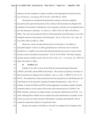 Case 1:11-cv-00307-AWT Document 50            Filed 10/31/11 Page 3 of 7       PageID #: 1362



   1   reference into the complaint or matters of public record appropriate for judicial notice.
   2   Coto Settlement v. Eisenberg, 593 F.3d 1031, 1038 (9th Cir. 2010).
   3          Documents are considered incorporated by reference when the complaint
   4   necessarily relies upon the document or the contents of the document are alleged in the
   5   complaint, the document’s authenticity is not in question, and there are no disputed issues
   6   as to the document’s relevance. Id.; Knievel v. ESPN, 393 F.3d 1068, 1076 (9th Cir.
   7   2005). The court can consider the full text of the judicially noticed document, even if the
   8   complaint mentions only portions of the document. See In re Stac Elecs. Sec. Litig., 89
   9   F.3d 1399, 1405 n.4 (9th Cir. 1996).
  10          Moreover, a court can take judicial notice of a fact that is “not subject to
  11   reasonable dispute” in that it is either generally known within the court’s territorial
  12   jurisdiction or “capable of accurate and ready determination by resort to sources whose
  13   accuracy cannot reasonably be questioned.” Fed. R. Evid. 201(b). The latter category
  14   includes matters of public record. See Intri-Plex Techs., Inc. v. Crest Grp., Inc., 499 F.3d
  15   1048, 1052 (9th Cir. 2007).
  16          B.     Exhibits A-C
  17          Exhibits A, B, and C consist of the Draft Environmental Impact Statement
  18   (“DEIS”), the FEIS, and the ROD of the Project. The contents of portions of all three of
  19   these documents are alleged in the Complaint. (See, e.g., Doc. 1 at ¶¶ 29-31, 66, 70, 73,
  20   89-93). The authenticity of these documents has been attested to by Faith Miyamoto, the
  21   Chief Planner for the Honolulu Authority for Rapid Transportation. (Doc. 40-11).
  22   Exhibits A and B, the DEIS and FEIS, include appendices recording a number of public
  23   comments made at various stages of the notice-and-comment process; Exhibit C, the
  24   ROD, includes a summary, by subject matter, of comments submitted on the FEIS. As a
  25   result, although these exhibits do not comprise the entire administrative or public record
  26   in this case, they are clearly relevant to Defendants’ assertions that Plaintiffs’ did not
  27   comment on particular subjects or at particular times.
  28          Because the contents of Exhibits A, B, and C are alleged in the Complaint, their

                                                    -3-
 
