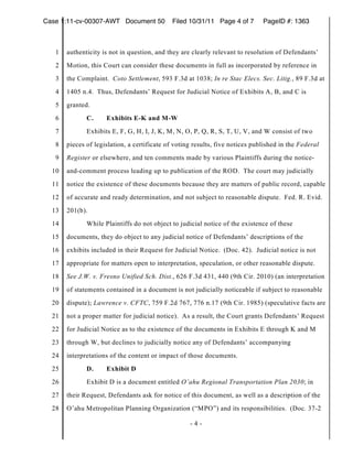 Case 1:11-cv-00307-AWT Document 50           Filed 10/31/11 Page 4 of 7        PageID #: 1363



   1   authenticity is not in question, and they are clearly relevant to resolution of Defendants’
   2   Motion, this Court can consider these documents in full as incorporated by reference in
   3   the Complaint. Coto Settlement, 593 F.3d at 1038; In re Stac Elecs. Sec. Litig., 89 F.3d at
   4   1405 n.4. Thus, Defendants’ Request for Judicial Notice of Exhibits A, B, and C is
   5   granted.
   6          C.     Exhibits E-K and M-W
   7          Exhibits E, F, G, H, I, J, K, M, N, O, P, Q, R, S, T, U, V, and W consist of two
   8   pieces of legislation, a certificate of voting results, five notices published in the Federal
   9   Register or elsewhere, and ten comments made by various Plaintiffs during the notice-
  10   and-comment process leading up to publication of the ROD. The court may judicially
  11   notice the existence of these documents because they are matters of public record, capable
  12   of accurate and ready determination, and not subject to reasonable dispute. Fed. R. Evid.
  13   201(b).
  14          While Plaintiffs do not object to judicial notice of the existence of these
  15   documents, they do object to any judicial notice of Defendants’ descriptions of the
  16   exhibits included in their Request for Judicial Notice. (Doc. 42). Judicial notice is not
  17   appropriate for matters open to interpretation, speculation, or other reasonable dispute.
  18   See J.W. v. Fresno Unified Sch. Dist., 626 F.3d 431, 440 (9th Cir. 2010) (an interpretation
  19   of statements contained in a document is not judicially noticeable if subject to reasonable
  20   dispute); Lawrence v. CFTC, 759 F.2d 767, 776 n.17 (9th Cir. 1985) (speculative facts are
  21   not a proper matter for judicial notice). As a result, the Court grants Defendants’ Request
  22   for Judicial Notice as to the existence of the documents in Exhibits E through K and M
  23   through W, but declines to judicially notice any of Defendants’ accompanying
  24   interpretations of the content or impact of those documents.
  25          D.     Exhibit D
  26          Exhibit D is a document entitled O’ahu Regional Transportation Plan 2030; in
  27   their Request, Defendants ask for notice of this document, as well as a description of the
  28   O’ahu Metropolitan Planning Organization (“MPO”) and its responsibilities. (Doc. 37-2

                                                    -4-
 