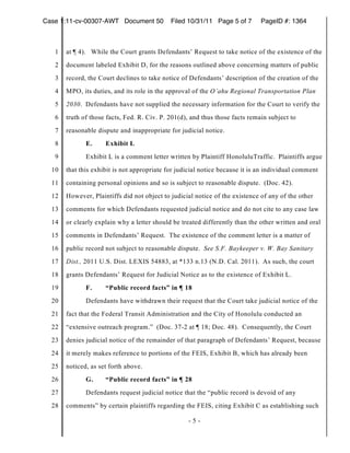 Case 1:11-cv-00307-AWT Document 50           Filed 10/31/11 Page 5 of 7       PageID #: 1364



   1   at ¶ 4). While the Court grants Defendants’ Request to take notice of the existence of the
   2   document labeled Exhibit D, for the reasons outlined above concerning matters of public
   3   record, the Court declines to take notice of Defendants’ description of the creation of the
   4   MPO, its duties, and its role in the approval of the O’ahu Regional Transportation Plan
   5   2030. Defendants have not supplied the necessary information for the Court to verify the
   6   truth of those facts, Fed. R. Civ. P. 201(d), and thus those facts remain subject to
   7   reasonable dispute and inappropriate for judicial notice.
   8          E.     Exhibit L
   9          Exhibit L is a comment letter written by Plaintiff HonoluluTraffic. Plaintiffs argue
  10   that this exhibit is not appropriate for judicial notice because it is an individual comment
  11   containing personal opinions and so is subject to reasonable dispute. (Doc. 42).
  12   However, Plaintiffs did not object to judicial notice of the existence of any of the other
  13   comments for which Defendants requested judicial notice and do not cite to any case law
  14   or clearly explain why a letter should be treated differently than the other written and oral
  15   comments in Defendants’ Request. The existence of the comment letter is a matter of
  16   public record not subject to reasonable dispute. See S.F. Baykeeper v. W. Bay Sanitary
  17   Dist., 2011 U.S. Dist. LEXIS 54883, at *133 n.13 (N.D. Cal. 2011). As such, the court
  18   grants Defendants’ Request for Judicial Notice as to the existence of Exhibit L.
  19          F.     “Public record facts” in ¶ 18
  20          Defendants have withdrawn their request that the Court take judicial notice of the
  21   fact that the Federal Transit Administration and the City of Honolulu conducted an
  22   “extensive outreach program.” (Doc. 37-2 at ¶ 18; Doc. 48). Consequently, the Court
  23   denies judicial notice of the remainder of that paragraph of Defendants’ Request, because
  24   it merely makes reference to portions of the FEIS, Exhibit B, which has already been
  25   noticed, as set forth above.
  26          G.     “Public record facts” in ¶ 28
  27          Defendants request judicial notice that the “public record is devoid of any
  28   comments” by certain plaintiffs regarding the FEIS, citing Exhibit C as establishing such

                                                   -5-
 
