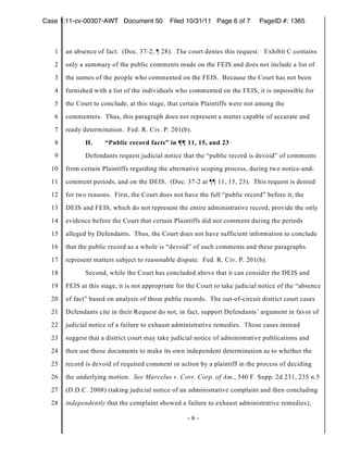 Case 1:11-cv-00307-AWT Document 50           Filed 10/31/11 Page 6 of 7        PageID #: 1365



   1   an absence of fact. (Doc. 37-2, ¶ 28). The court denies this request. Exhibit C contains
   2   only a summary of the public comments made on the FEIS and does not include a list of
   3   the names of the people who commented on the FEIS. Because the Court has not been
   4   furnished with a list of the individuals who commented on the FEIS, it is impossible for
   5   the Court to conclude, at this stage, that certain Plaintiffs were not among the
   6   commenters. Thus, this paragraph does not represent a matter capable of accurate and
   7   ready determination. Fed. R. Civ. P. 201(b).
   8          H.     “Public record facts” in ¶¶ 11, 15, and 23
   9          Defendants request judicial notice that the “public record is devoid” of comments
  10   from certain Plaintiffs regarding the alternative scoping process, during two notice-and-
  11   comment periods, and on the DEIS. (Doc. 37-2 at ¶¶ 11, 15, 23). This request is denied
  12   for two reasons. First, the Court does not have the full “public record” before it; the
  13   DEIS and FEIS, which do not represent the entire administrative record, provide the only
  14   evidence before the Court that certain Plaintiffs did not comment during the periods
  15   alleged by Defendants. Thus, the Court does not have sufficient information to conclude
  16   that the public record as a whole is “devoid” of such comments and these paragraphs
  17   represent matters subject to reasonable dispute. Fed. R. Civ. P. 201(b).
  18          Second, while the Court has concluded above that it can consider the DEIS and
  19   FEIS at this stage, it is not appropriate for the Court to take judicial notice of the “absence
  20   of fact” based on analysis of those public records. The out-of-circuit district court cases
  21   Defendants cite in their Request do not, in fact, support Defendants’ argument in favor of
  22   judicial notice of a failure to exhaust administrative remedies. Those cases instead
  23   suggest that a district court may take judicial notice of administrative publications and
  24   then use those documents to make its own independent determination as to whether the
  25   record is devoid of required comment or action by a plaintiff in the process of deciding
  26   the underlying motion. See Marcelus v. Corr. Corp. of Am., 540 F. Supp. 2d 231, 235 n.5
  27   (D.D.C. 2008) (taking judicial notice of an administrative complaint and then concluding
  28   independently that the complaint showed a failure to exhaust administrative remedies);

                                                    -6-
 