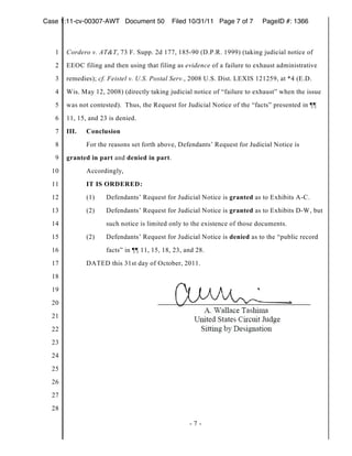 Case 1:11-cv-00307-AWT Document 50           Filed 10/31/11 Page 7 of 7     PageID #: 1366



   1   Cordero v. AT&T, 73 F. Supp. 2d 177, 185-90 (D.P.R. 1999) (taking judicial notice of
   2   EEOC filing and then using that filing as evidence of a failure to exhaust administrative
   3   remedies); cf. Feistel v. U.S. Postal Serv., 2008 U.S. Dist. LEXIS 121259, at *4 (E.D.
   4   Wis. May 12, 2008) (directly taking judicial notice of “failure to exhaust” when the issue
   5   was not contested). Thus, the Request for Judicial Notice of the “facts” presented in ¶¶
   6   11, 15, and 23 is denied.
   7   III.   Conclusion
   8          For the reasons set forth above, Defendants’ Request for Judicial Notice is
   9   granted in part and denied in part.
  10          Accordingly,
  11          IT IS ORDERED:
  12          (1)    Defendants’ Request for Judicial Notice is granted as to Exhibits A-C.
  13          (2)    Defendants’ Request for Judicial Notice is granted as to Exhibits D-W, but
  14                 such notice is limited only to the existence of those documents.
  15          (2)    Defendants’ Request for Judicial Notice is denied as to the “public record
  16                 facts” in ¶¶ 11, 15, 18, 23, and 28.
  17          DATED this 31st day of October, 2011.
  18
  19
  20
  21
  22
  23
  24
  25
  26
  27
  28

                                                   -7-
 