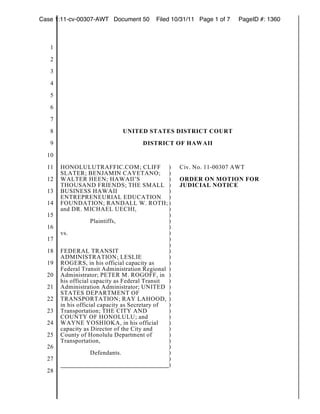 Case 1:11-cv-00307-AWT Document 50         Filed 10/31/11 Page 1 of 7   PageID #: 1360



   1
   2
   3
   4
   5
   6
   7
   8                          UNITED STATES DISTRICT COURT
   9                                  DISTRICT OF HAWAII
  10
  11   HONOLULUTRAFFIC.COM; CLIFF )                 Civ. No. 11-00307 AWT
       SLATER; BENJAMIN CAYETANO; )
  12   WALTER HEEN; HAWAII’S                    )   ORDER ON MOTION FOR
       THOUSAND FRIENDS; THE SMALL )                JUDICIAL NOTICE
  13   BUSINESS HAWAII                          )
       ENTREPRENEURIAL EDUCATION )
  14   FOUNDATION; RANDALL W. ROTH; )
       and DR. MICHAEL UECHI,                   )
  15                                            )
                    Plaintiffs,                 )
  16                                            )
       vs.                                      )
  17                                            )
                                                )
  18   FEDERAL TRANSIT                          )
       ADMINISTRATION; LESLIE                   )
  19   ROGERS, in his official capacity as      )
       Federal Transit Administration Regional )
  20   Administrator; PETER M. ROGOFF, in )
       his official capacity as Federal Transit )
  21   Administration Administrator; UNITED )
       STATES DEPARTMENT OF                     )
  22   TRANSPORTATION; RAY LAHOOD, )
       in his official capacity as Secretary of )
  23   Transportation; THE CITY AND             )
       COUNTY OF HONOLULU; and                  )
  24   WAYNE YOSHIOKA, in his official          )
       capacity as Director of the City and     )
  25   County of Honolulu Department of         )
       Transportation,                          )
  26                                            )
                    Defendants.                 )
  27                                            )
                                                )
  28
 