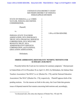 Case 1:09-cv-01506-SEB-DML Document 206 Filed 03/26/13 Page 1 of 33 PageID #: 4268



                               UNITED STATES DISTRICT COURT
                               SOUTHERN DISTRICT OF INDIANA
                                   INDIANAPOLIS DIVISION

  STATE OF INDIANA ex rel. CHRIS                    )
  NAYLOR, INDIANA SECURITIES                        )
  COMMISSIONER,                                     )
                                                    )
                  Plaintiff,                        )
                                                    )
        vs.                                         )
                                                    )         1:09-cv-01506-SEB-DML
  INDIANA STATE TEACHERS                            )
  ASSOCIATION, ISTA INSURANCE                       )
  TRUST, ISTA FINANCIAL SERVICES                    )
  CORPORATION, ISTA WELFARE                         )
  BENEFITS TRUST, ISTA                              )
  ADMINISTRATIVE SERVICES                           )
  CORPORATION, and NATIONAL                         )
  EDUCATION ASSOCIATION,                            )
                                                    )
                  Defendants.                       )
                                                    )

         ORDER ADDRESSING DEFENDANTS’ PENDING MOTIONS FOR
                        SUMMARY JUDGMENT

        Presently before the Court are two motions for summary judgment,1 filed pursuant

  to Federal Rule of Civil Procedure 56 on April 13, 2012, by Defendants, the Indiana State

  Teachers Association (“the ISTA”) et al. [Docket No. 170], and the National Education

  Association (“the NEA”) [Docket No. 174], respectively. Plaintiff opposes both of the

  pending motions. For the reasons set forth in this entry, the Court finds that genuine

  issues of disputed material fact remain concerning both motions and, accordingly,


        1
            As discussed infra, this entry also disposes of Docket Nos. 192 and 194.

                                                   1
 