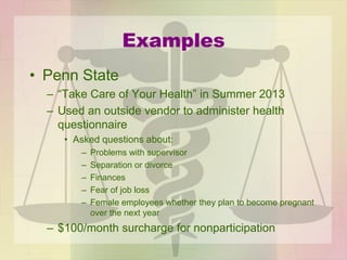 Examples
• Penn State
– “Take Care of Your Health” in Summer 2013
– Used an outside vendor to administer health
questionnaire
• Asked questions about:
– Problems with supervisor
– Separation or divorce
– Finances
– Fear of job loss
– Female employees whether they plan to become pregnant
over the next year
– $100/month surcharge for nonparticipation
 