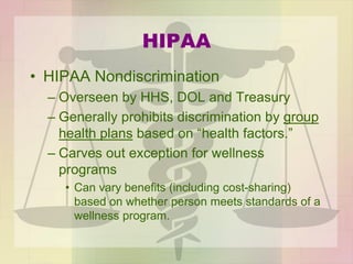 HIPAA
• HIPAA Nondiscrimination
– Overseen by HHS, DOL and Treasury
– Generally prohibits discrimination by group
health plans based on “health factors.”
– Carves out exception for wellness
programs
• Can vary benefits (including cost-sharing)
based on whether person meets standards of a
wellness program.
 