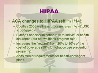 HIPAA
• ACA changes to HIPAA (eff. 1/1/14):
– Codifies 2006 wellness program rules into 42 USC
s. 300gg-4(j).
– Extends nondiscrimination rule to individual health
insurance (but not wellness program rule).
– Increases the “reward” from 20% to 30% of the
cost of coverage (50% for tobacco use prevention
programs).
– Adds stricter requirements for health-contingent
plans.
 
