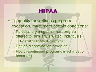 HIPAA
• To qualify for wellness program
exception, must meet certain conditions:
– Participatory programs must only be
offered to “similarly situated” individuals.
• No limit on financial incentives.
– Benign discrimination provision
– Health-contingent programs must meet 5
factor test.
 