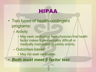 HIPAA
• Two types of health-contingent
programs:
– Activity
• May seek verification from physician that health
factor makes it unreasonably difficult or
medically inadvisable to satisfy activity.
– Outcomes-based
• May not seek verification
• Both must meet 5 factor test.
 