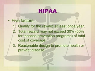 HIPAA
• Five factors:
1. Qualify for the reward at least once/year.
2. Total reward may not exceed 30% (50%
for tobacco prevention programs) of total
cost of coverage.
3. Reasonable design to promote health or
prevent disease.
 
