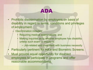 ADA
• Prohibits discrimination by employers on basis of
disability in regard to terms, conditions and privileges
of employment.
– Discrimination includes:
• Requiring medical examinations; and
• Making inquiries as to whether employee has disability
unless such exam or inquiry is:
– Job-related and consistent with business necessity
• Particularly pertinent for HA’s and Biometric Screens.
• Must provide equal opportunity for disabled
employees to participate in programs and offer
reasonable accommodations.
 