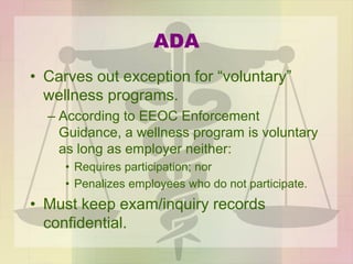 ADA
• Carves out exception for “voluntary”
wellness programs.
– According to EEOC Enforcement
Guidance, a wellness program is voluntary
as long as employer neither:
• Requires participation; nor
• Penalizes employees who do not participate.
• Must keep exam/inquiry records
confidential.
 