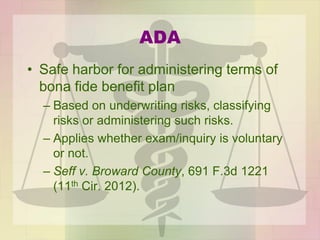 ADA
• Safe harbor for administering terms of
bona fide benefit plan
– Based on underwriting risks, classifying
risks or administering such risks.
– Applies whether exam/inquiry is voluntary
or not.
– Seff v. Broward County, 691 F.3d 1221
(11th Cir. 2012).
 