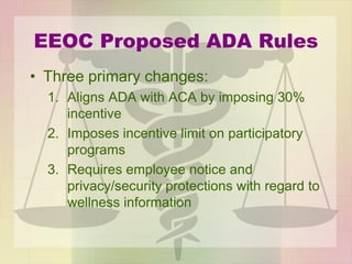 EEOC Proposed ADA Rules
• Three primary changes:
1. Aligns ADA with ACA by imposing 30%
incentive
2. Imposes incentive limit on participatory
programs
3. Requires employee notice and
privacy/security protections with regard to
wellness information
 