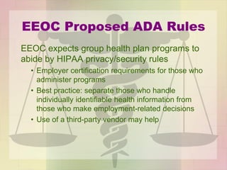 EEOC Proposed ADA Rules
EEOC expects group health plan programs to
abide by HIPAA privacy/security rules
• Employer certification requirements for those who
administer programs
• Best practice: separate those who handle
individually identifiable health information from
those who make employment-related decisions
• Use of a third-party vendor may help
 