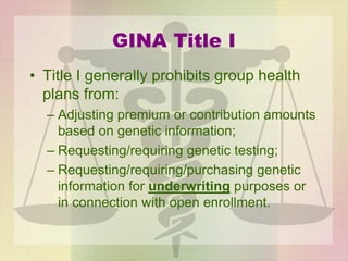 GINA Title I
• Title I generally prohibits group health
plans from:
– Adjusting premium or contribution amounts
based on genetic information;
– Requesting/requiring genetic testing;
– Requesting/requiring/purchasing genetic
information for underwriting purposes or
in connection with open enrollment.
 
