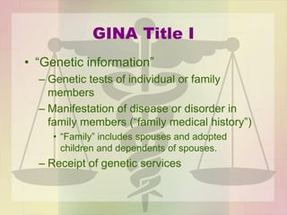 GINA Title I
• “Genetic information”
– Genetic tests of individual or family
members
– Manifestation of disease or disorder in
family members (“family medical history”)
• “Family” includes spouses and adopted
children and dependents of spouses.
– Receipt of genetic services
 