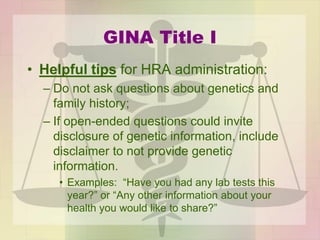 GINA Title I
• Helpful tips for HRA administration:
– Do not ask questions about genetics and
family history;
– If open-ended questions could invite
disclosure of genetic information, include
disclaimer to not provide genetic
information.
• Examples: “Have you had any lab tests this
year?” or “Any other information about your
health you would like to share?”
 