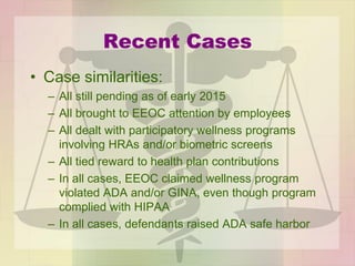 Recent Cases
• Case similarities:
– All still pending as of early 2015
– All brought to EEOC attention by employees
– All dealt with participatory wellness programs
involving HRAs and/or biometric screens
– All tied reward to health plan contributions
– In all cases, EEOC claimed wellness program
violated ADA and/or GINA, even though program
complied with HIPAA
– In all cases, defendants raised ADA safe harbor
 