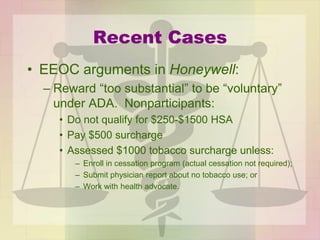 Recent Cases
• EEOC arguments in Honeywell:
– Reward “too substantial” to be “voluntary”
under ADA. Nonparticipants:
• Do not qualify for $250-$1500 HSA
• Pay $500 surcharge
• Assessed $1000 tobacco surcharge unless:
– Enroll in cessation program (actual cessation not required);
– Submit physician report about no tobacco use; or
– Work with health advocate.
 