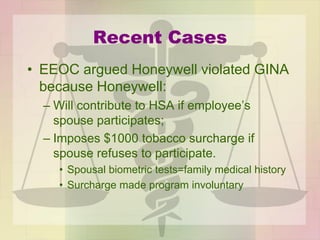 Recent Cases
• EEOC argued Honeywell violated GINA
because Honeywell:
– Will contribute to HSA if employee’s
spouse participates;
– Imposes $1000 tobacco surcharge if
spouse refuses to participate.
• Spousal biometric tests=family medical history
• Surcharge made program involuntary
 