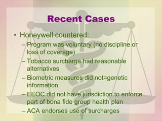 Recent Cases
• Honeywell countered:
– Program was voluntary (no discipline or
loss of coverage)
– Tobacco surcharge had reasonable
alternatives
– Biometric measures did not=genetic
information
– EEOC did not have jurisdiction to enforce
part of bona fide group health plan
– ACA endorses use of surcharges
 