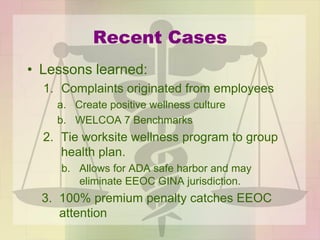 Recent Cases
• Lessons learned:
1. Complaints originated from employees
a. Create positive wellness culture
b. WELCOA 7 Benchmarks
2. Tie worksite wellness program to group
health plan.
b. Allows for ADA safe harbor and may
eliminate EEOC GINA jurisdiction.
3. 100% premium penalty catches EEOC
attention
 