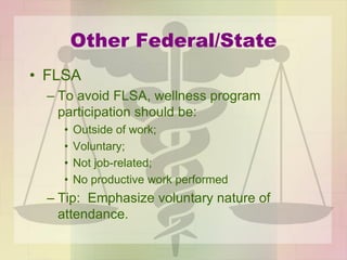 Other Federal/State
• FLSA
– To avoid FLSA, wellness program
participation should be:
• Outside of work;
• Voluntary;
• Not job-related;
• No productive work performed
– Tip: Emphasize voluntary nature of
attendance.
 