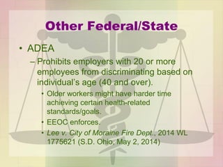 Other Federal/State
• ADEA
– Prohibits employers with 20 or more
employees from discriminating based on
individual’s age (40 and over).
• Older workers might have harder time
achieving certain health-related
standards/goals.
• EEOC enforces.
• Lee v. City of Moraine Fire Dept., 2014 WL
1775621 (S.D. Ohio, May 2, 2014)
 