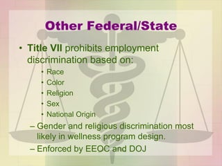 Other Federal/State
• Title VII prohibits employment
discrimination based on:
• Race
• Color
• Religion
• Sex
• National Origin
– Gender and religious discrimination most
likely in wellness program design.
– Enforced by EEOC and DOJ
 