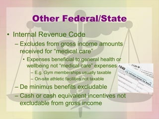 Other Federal/State
• Internal Revenue Code
– Excludes from gross income amounts
received for “medical care”
• Expenses beneficial to general health or
wellbeing not “medical care” expenses
– E.g. Gym memberships usually taxable
– On-site athletic facilities not taxable
– De minimus benefits excludable
– Cash or cash equivalent incentives not
excludable from gross income
 