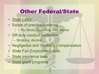Other Federal/State
• State Laws:
• Scope of practice/licensing
• Flu Shots, Coaching, Diet Advice
• Off-duty conduct protection
– Smoking, Alcohol
• Negligence and Worker’s Compensation
• State Fair Employment Acts
• State insurance laws
• State grant programs
 