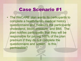 Case Scenario #1
• The WeCARE plan wants its participants to
complete a health/family medical history
questionnaire and measure the participants’
cholesterol, blood pressure, and BMI. The
plan notifies participants that they will be
responsible for paying 100% of the plan
premium if they do not complete the
questionnaire and screen. Is this
permissible?
 