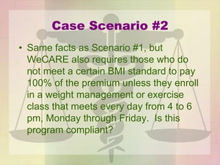Case Scenario #2
• Same facts as Scenario #1, but
WeCARE also requires those who do
not meet a certain BMI standard to pay
100% of the premium unless they enroll
in a weight management or exercise
class that meets every day from 4 to 6
pm, Monday through Friday. Is this
program compliant?
 