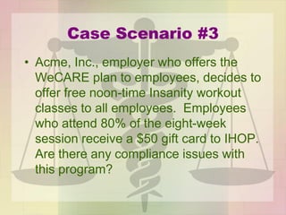 Case Scenario #3
• Acme, Inc., employer who offers the
WeCARE plan to employees, decides to
offer free noon-time Insanity workout
classes to all employees. Employees
who attend 80% of the eight-week
session receive a $50 gift card to IHOP.
Are there any compliance issues with
this program?
 